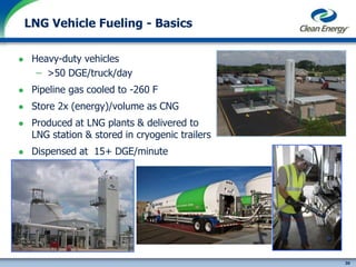 30
cleanenergyfuels.com
 Heavy-duty vehicles
– >50 DGE/truck/day
 Pipeline gas cooled to -260 F
 Store 2x (energy)/volume as CNG
 Produced at LNG plants & delivered to
LNG station & stored in cryogenic trailers
 Dispensed at 15+ DGE/minute
LNG Vehicle Fueling - Basics
 
