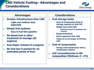 44
cleanenergyfuels.com
CNG Vehicle Fueling– Advantages and
Considerations
Advantages
 Greater infrastructure than LNG
– Light and medium duty
especially
 Simple fuel systems
– Easy to fuel like gasoline
 No diesel fuel or after-
treatment to manage (SI
engines)
 Gas/Vapor instead of cryogenic
 No fuel loss if parked for an
extended period of time
Considerations
 Fuel storage tanks
– Heat of compression (loss of
storage capacity on fast-fill)
– Weigh more than LNG
• Potential impact to payloads and
revenue
– Range limitations
– More expensive than LNG
– Takes 2x to 5x longer to fill than
LNG
 Cost of compression
– Energy and maintenance with a
compression station
 LDC inconsistencies in NG
composition (Methane # <75)
 