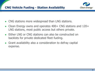 45
cleanenergyfuels.com
CNG Vehicle Fueling - Station Availability
 CNG stations more widespread than LNG stations.
 Clean Energy owns and operates 400+ CNG stations and 120+
LNG stations, most public access but others private.
 Either LNG or CNG stations can also be constructed on
backlots for private dedicated fleet fueling.
 Grant availability also a consideration to defray capital
expense.
 