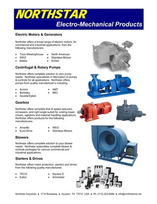 Northstar Industries ● 1714 Broadway ● Houston TX 77012 USA ● Ph: (713) 923-6688 ● info@northstarind.net
NORTHSTAR
Electro-Mechanical Products
Electric Motors & Generators
Northstar offers a broad range of electric motors, for
commercial and industrial applications, from the
following manufacturers:
 Teco-Westinghouse
 WEG
 Baldor
 North American
 Stainless Motors
 Kohler
Centrifugal & Rotary Pumps
Northstar offers complete solution to your pump
needs. Northstar specializes in fabrication of pumps
& controls for all applications. Northstar offers
pumps from quality manufacturer’s including:
 Aurora
 Berkeley
 Goulds/Xylem
 AMT
 IMO
Gearbox
Northstar offers complete line of speed reducers,
increasers, and right angle suited for cooling tower,
mixers, agitators and material handling applications.
Northstar offers products for the following
manufacturers:
 Amarillo
 Euro-Drive
 WEG
 Stainless Motors
Blowers
Northstar offers complete solution to your blower
needs. Northstar assembles complete blower &
controls packages for various commercial and
industrial applications.
Starters & Drives
Northstar offers motor protection, starters and drives
from the following quality manufactures:
 TECO
 Eaton
 Square D
 Schneider
 