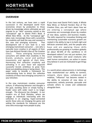 FROM INFLUENCE TO EMPOWERMENT August 17, 2012
OVERVIEW
	
  
In	
   the	
   last	
   century,	
   we	
   have	
   seen	
   a	
   rapid	
  
succession	
   in	
   the	
   developed	
   world	
   from	
  
economies	
   driven	
   by	
   produc8on	
   to	
   those	
  
driven	
  by	
  knowledge	
  where	
  ul8mately	
  we	
  will	
  
migrate	
   to	
   an	
   “idea”	
   economy	
   coined	
   as	
   the	
  
“conceptual”	
   age	
   in	
   Daniel	
   Pink’s	
   Book,	
   A	
  
Whole	
   New	
   Mind,	
   	
   As	
   the	
   “conceptual	
   age”	
  
takes	
  root,	
  increasingly	
  those	
  with	
  a	
  proclivity	
  
for	
  crea8vity	
  will	
  lead	
  the	
  way	
  and	
  succeed	
  in	
  
this	
   new	
   and	
   emerging	
   economy.	
   	
   That	
  
development	
   will	
   in	
   turn	
   lead	
   to	
   a	
   new	
  
emerging	
  mainstream	
  consumer	
  …	
  one	
  who	
  is	
  
naturally	
  more	
  crea8ve	
  in	
  all	
  aspects	
  of	
  their	
  
lives	
  (see	
  Richard	
  Florida’s	
  Rise	
  of	
  The	
  Crea=ve	
  
Class).	
   	
   These	
   emerging	
   mainstream	
  
consumers	
   will	
   exhibit	
   that	
   crea8vity	
   in	
   the	
  
brands,	
   products,	
   social	
   and	
   poli8cal	
  
movements	
   and	
   agenda	
   of	
   their	
   8me.	
  	
  
Harnessing	
   that	
   collec8ve	
   crea8vity	
   and	
  
ac8va8ng	
   it	
   in	
   your	
   favor	
   will	
   separate	
  
successful	
   brands	
   ambi8ous	
   to	
   grow	
   from	
  
those	
  just	
  plodding	
  along	
  or	
  losing	
  steam.	
  	
  This	
  
paper	
   seeks	
   to	
   provide	
   a	
   framework	
   for	
  
understanding	
   how	
   to	
   direct	
   the	
   collec8ve	
  
crea8vity	
  of	
  these	
  new	
  emerging	
  consumers	
  in	
  
your	
  direc8on.	
  	
  	
  
	
  
In	
   the	
   new	
   mainstream	
   crea8ve	
   consumer	
  
culture,	
  if	
  inﬂuencing	
  behavior	
  and	
  thought	
  is	
  
the	
   goal,	
   standing	
   alone	
   or	
   simply	
   having	
   a	
  
louder	
   voice	
   with	
   wider	
   reach	
   is	
   no	
   longer	
  
enough.	
   	
  The	
  discourse	
  has	
  changed.	
   	
  In	
  our	
  
modern	
   era	
   of	
   ﬂuid	
   lifestyles,	
   where	
   we	
  
engage	
   as	
   individuals	
   interac8ng	
   with	
   the	
  
collec8ve	
   in	
   an	
   ongoing,	
   hyper-­‐connected	
  
world,	
  those	
  who	
  are	
  changing	
  the	
  game	
  and	
  
seHng	
   the	
   standards	
   for	
   relevance	
   are	
   the	
  
ones	
  who	
  encourage	
  more	
  people	
  to	
  play.	
  
	
  	
  
	
  
If	
  you	
  have	
  read	
  Daniel	
  Pink’s	
  book,	
  A	
  Whole	
  
New	
   Mind,	
   or	
   Richard	
   Florida’s	
   Rise	
   of	
   The	
  
Crea8ve	
   Class,	
   you	
   will	
   learn	
   about	
   how	
   we	
  
are	
   entering	
   a	
   conceptual	
   age	
   where	
  
economies	
  are	
  increasingly	
  driven	
  by	
  crea8on	
  
of	
   new	
   ideas,	
   systems	
   and	
   business	
   models.	
  	
  
The	
  skills	
  required	
  for	
  innova8ve	
  thinking	
  and	
  
maintaining	
  sustainable	
  economic	
  growth	
  are	
  
rooted	
  in	
  the	
  ability	
  to	
  tap	
  in	
  to	
  both	
  right	
  and	
  
leS-­‐brain	
  oriented	
  skills…and	
  the	
  people	
  who	
  
have	
   and	
   are	
   applying	
   those	
   skills	
  
professionally	
  are	
  growing	
  in	
  numbers	
  globally	
  
(at	
   about	
   40-­‐50%	
   of	
   the	
   workforce	
   in	
   14	
  
developed	
  na8ons*)	
  are	
  not	
  just	
  workers,	
  but	
  
social	
   networkers	
   and	
   social	
   creatures	
   who	
  
seek	
  human	
  connec8ons,	
  are	
  ac8ve	
  in	
  causes	
  
they	
  believe	
  in	
  and	
  are	
  mo8vated	
  to	
  get	
  things	
  
done!	
  
	
  
In	
  a	
  world	
  where	
  advancements	
  in	
  technology	
  
have	
   revolu8onized	
   our	
   ability	
   to	
   connect,	
  
network,	
   share	
   ideas,	
   collaborate	
   and	
  
mobilize,	
   “inﬂuence”	
   has	
   become	
   rooted	
   in	
  
the	
   ability	
   to	
   conceive	
   of	
   new	
   ideas	
   or	
  
expressions,	
   ac8vely	
   promote,	
   persuade	
   and	
  
ac8vate	
   others	
   to	
   create	
   and	
   collaborate	
  
alongside	
  them.	
  	
  
 