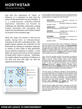 FROM INFLUENCE TO EMPOWERMENT August 17, 2012
And	
   with	
   this	
   importance	
   of	
   “ideas”	
   as	
  
inﬂuence,	
   it	
   is	
   important	
   to	
   note	
   that	
   the	
  
nature	
  of	
  idea	
  genera8on	
  has	
  also	
  changed.	
  	
  It	
  
is	
   a	
   crowd-­‐sourced,	
   collec8ve-­‐inspired	
  
experience.	
   Ac8vators	
   are	
   masters	
   at	
  
mobilizing	
  and	
  ul8mately	
  con8nually	
  cura8ng	
  
crea8ve	
   execu8ons	
   and	
   innova8ons	
   that	
  
inspire	
  the	
  new	
  behaviors	
  and	
  mindset	
  needed	
  
to	
  succeed	
  in	
  the	
  conceptual	
  age.	
  
	
  	
  
What	
   this	
   means	
   for	
   brands	
   is	
   that	
   we	
   are	
  
quickly	
   moving	
   from	
   an	
   inﬂuencer-­‐driven	
  
economy	
  to	
  one	
  that	
  is	
  ac8va8on-­‐driven.	
  	
  The	
  
graphic	
   below	
   captures	
   the	
   sen8ment	
   of	
   the	
  
framework	
  by	
  looking	
  at	
  individual	
  responses	
  
or	
   ac8ons	
   as	
   they	
   relate	
   to	
   idea	
   genera8on	
  
versus	
  collec8ve	
  responses	
  or	
  ac8ons.	
   	
  It	
  also	
  
takes	
  into	
  account	
  the	
  nature	
  of	
  that	
  response	
  
as	
  being	
  either	
  ac8ve	
  or	
  passive.	
   	
  Ul8mately,	
  
the	
  model	
  reﬂects	
  the	
  evolu8on	
  of	
  inﬂuence	
  in	
  
our	
   8me	
   and	
   how	
   that	
   logic	
   can	
   then	
   be	
  
applied	
  to	
  brand	
  strategy.	
  
	
  
Let’s	
  ﬁrst	
  deﬁne	
  each	
  of	
  the	
  key	
  terms	
  in	
  the	
  model,	
  then	
  look	
  
at	
   the	
   history	
   of	
   how	
   brands	
   have	
   gone	
   about	
   the	
   task	
   of	
  
seeding	
  relevance	
  and	
  gaining	
  “share	
  of	
  wallet”:	
  
	
  	
  
SPECTATE:	
   	
   	
   “armchair”	
   selec8on	
   of	
  
aspira8onal	
  ideas	
  by	
  voyeurism.	
  	
  	
  
	
  Choosing	
  a	
  lifestyle	
  by	
  “ﬂipping	
  
through”	
  media.	
  
	
  	
  
ASSOCIATE: low-­‐eﬀort,	
   passive	
   agreement	
  
with	
  the	
  pervading	
  mainstream	
  ethos	
  
	
  	
  
AGITATE: seeking	
   ways	
   to	
   shake	
   up	
   	
   /	
  
disconnect	
  from	
  the	
  status-­‐quo	
  and	
  	
  
	
  adopt	
  new	
  ideas	
  
	
  	
  
ACTIVATE: par8cipate	
   in	
   a	
   movement	
   of	
  
change	
  by	
  connec8ng	
  with	
  others	
  	
  
	
   and	
   proac8vely	
   crea8ng	
   and	
  
passing	
  on	
  ideas	
  
	
  	
  
The	
  task	
  in	
  the	
  earliest	
  of	
  days,	
  when	
  “tradi8onal”	
  media	
  was	
  
king,	
  was	
  simply	
  to	
  ﬁnd	
  ways	
  to	
  engage	
  the	
  passive	
  collec=ve	
  
who	
   had	
   both	
   new-­‐found	
   prosperity	
   and	
   idle	
   8me	
   as	
   the	
  
emerging	
  American	
  middle	
  class.	
   	
  Brands,	
  in	
  par8cular,	
  were	
  
signiﬁers	
   of	
   trusted	
   quality	
   and	
   sheer	
   breadth	
   of	
   reach	
   was	
  
enough	
   to	
   inﬂuence	
   the	
   masses	
   to	
   consume	
   more	
   masses.	
  	
  
Brands	
  invited	
  consumers	
  to	
  iden=fy	
  with	
  the	
  upward	
  mobility	
  
of	
  the	
  middle	
  class	
  by	
  consump8on	
  of	
  products.	
  
	
  
Then,	
  in	
  the	
  70s	
  and	
  80s	
  and	
  90ʹ′s,	
  the	
  epicenter	
  of	
  inﬂuence	
  
began	
   to	
   lie	
   in	
   celebrity:	
   athletes,	
   actors	
   and	
   public	
   ﬁgures	
  
whose	
   charisma,	
   market	
   appeal	
   media	
   reach	
   aﬀorded	
  
marketers	
  and	
  consumer	
  product	
  companies	
  access	
  to	
  legions	
  
of	
   adoring	
   fans	
   who	
   would	
   follow	
   them	
   into	
   the	
   brand-­‐o-­‐
sphere.	
   	
   It	
   was	
   a	
   culture	
   where	
   inﬂuence	
   was	
   the	
   result	
   of	
  
individuals	
   inspiring	
   a	
   passive	
   audience	
   through	
   media.	
  	
  
Consumers	
  were	
  asked	
  to	
  spectate,	
  observing	
  the	
  aspira8onal	
  
lifestyles	
  of	
  others	
  and	
  looking	
  to	
  brands	
  as	
  status	
  symbols	
  in	
  
order	
  to	
  emulate	
  the	
  celebrity	
  cultures	
  they	
  admired.	
  
	
  
Then	
  the	
  nature	
  of	
  “inﬂuence”	
  changed	
  in	
  the	
  last	
  decade	
  or	
  
so	
  as	
  the	
  world	
  became	
  increasingly	
  wired	
  and	
  celebrity	
  could	
  
be	
  created	
  with	
  a	
  leS-­‐click,	
  a	
  blog	
  and	
  a	
  social	
  network.	
  These	
  
charisma8c	
  and	
  connected	
  individuals	
  and	
  consumers	
  were/
are	
   creators	
   of	
   culture,	
   trendsegers	
   and	
   early-­‐adopters;	
  
ahead-­‐of-­‐the-­‐curve,	
  vociferous	
  and	
  able	
  to	
  wield	
  the	
  power	
  of	
  
persuasion	
   over	
   their	
   social	
   networks.	
   	
   Inﬂuence	
   therefore	
  
became	
   about	
   individuals	
   who	
   agitate	
   the	
   status	
   quo,	
  
recrui8ng	
  followers	
  in	
  a	
  more	
  proac=ve	
  manner.	
  
	
  
Brands	
   became	
   badges	
   that	
   helped	
   consumers	
   curate	
   their	
  
own	
  personal	
  brand	
  iden88es.	
  In	
  a	
  sea	
  of	
  op8ons	
  consumers	
  
had	
  to	
  ac8vely	
  wade	
  through	
  the	
  water	
  and	
  ﬁnd	
  the	
  hidden	
  
treasures	
   that	
   helped	
   them	
   connect	
   to	
   products	
   and	
   make	
  
personal	
  choices.	
  
	
  
	
  
 