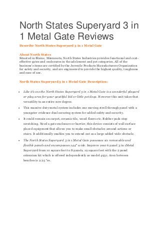 North States Superyard 3 in
1 Metal Gate Reviews
Describe North States Superyard 3 in 1 Metal Gate
About North States
Situated in Blaine, Minnesota, North States Industries provides functional and cost-
effective gates and enclosures in the adolescent and pet categories. All of the
business’s items are certified by the Juvenile Products Manufacturers Organization
for safety and security, and are engineered to provide the highest quality, toughness
and ease of use.
North States Superyard 3 in 1 Metal Gate Description:
 Like it’s coz the North States Superyard 3 in 1 Metal Gate is a wonderful playard
or play area for your youthful kid or little pet dogs. However this unit takes that
versatility to an entire new degree.
 This massive duty metal system includes one moving stroll through panel with a
youngster evidence dual securing system for added safety and security.
 It could remain on carpet, ceramic tile, wood floors etc. Rubber pads stop
scratching. Need a gate enclosure or barrier, this device consists of wall surface
placed equipment that allows you to make small obstacles around actions or
stairs. It additionally enables you to extend out as a large added wide obstacle.
 The North States Superyard 3 in 1 Metal Gate possesses six removable and
flexible panels and encompasses 144″ wide. Improve your 6 panel 3 in 1Metal
Superyard from 10 square feet to 8 panels, 19 square feet with the 2 panel
extension kit which is offered independently as model 4931. Area between
benches is 2.25 “es.
 