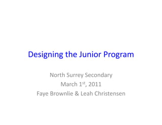 Designing	
  the	
  Junior	
  Program	
  

          North	
  Surrey	
  Secondary	
  
              March	
  1st,	
  2011	
  
   Faye	
  Brownlie	
  &	
  Leah	
  Christensen	
  
 