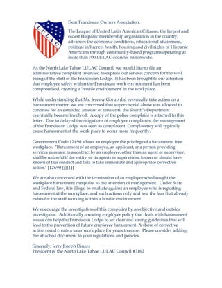 Dear Franciscan Owners Association,
The League of United Latin American Citizens, the largest and
oldest Hispanic membership organization in the country,
advances the economic conditions, educational attainment,
political influence, health, housing and civil rights of Hispanic
Americans through community-based programs operating at
more than 700 LULAC councils nationwide.
As the North Lake Tahoe LULAC Council, we would like to file an
administrative complaint intended to express our serious concern for the well
being of the staff of the Franciscan Lodge. It has been brought to our attention
that employee safety within the Franciscan work environment has been
compromised, creating a 'hostile environment' in the workplace.
While understanding that Mr. Jeremy Gorup did eventually take action on a
harassment matter, we are concerned that supervisorial abuse was allowed to
continue for an extended amount of time until the Sheriff's Department
eventually became involved. A copy of the police complaint is attached to this
letter. Due to delayed investigations of employee complaints, the management
of the Franciscan Lodge was seen as complacent. Complacency will typically
cause harassment at the work place to occur more frequently.
Government Code 12490 allows an employee the privilege of a harassment free 
workplace.  "Harassment of an employee, an applicant, or a person providing 
services pursuant to a contract by an employee, other than an agent or supervisor, 
shall be unlawful if the entity, or its agents or supervisors, knows or should have 
known of this conduct and fails to take immediate and appropriate corrective 
action." [12690 (j)(1)] 
 
We are also concerned with the termination of an employee who brought the 
workplace harassment complaint to the attention of management. Under State
and Federal law, it is illegal to retaliate against an employee who is reporting
harassment at the workplace, and such actions only add to a the fear that already
exists for the staff working within a hostile environment.
We encourage the investigation of this complaint by an objective and outside
investigator. Additionally, creating employer policy that deals with harassment
issues can help the Franciscan Lodge to set clear and strong guidelines that will
lead to the prevention of future employee harassment. A show of corrective
action could create a safer work place for years to come. Please consider adding
the attached document to your regulations and policies.
Sincerely, Jerry Joseph Dinzes
President of the North Lake Tahoe LULAC Council #3162
 