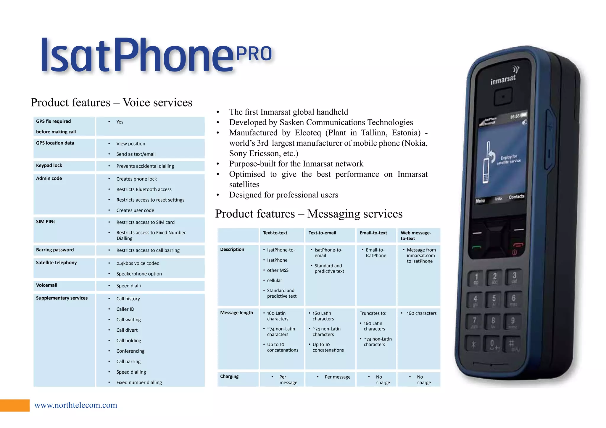 GPS fix required 
before making call 
• Yes 
GPS location data • View position 
• Send as text/email 
Keypad lock • Prevents accidental dialling 
Admin code • Creates phone lock 
• Restricts Bluetooth access 
• Restricts access to reset settings 
• Creates user code 
SIM PINs • Restricts access to SIM card 
• Restricts access to Fixed Number 
Dialling 
Barring password • Restricts access to call barring 
Satellite telephony • 2.4kbps voice codec 
• Speakerphone option 
Voicemail • Speed dial 1 
Supplementary services • Call history 
• Caller ID 
• Call waiting 
• Call divert 
• Call holding 
• Conferencing 
• Call barring 
• Speed dialling 
• Fixed number dialling 
www.northtelecom.com 
Text-to-text Text-to-email Email-to-text Web message-to- 
text 
Description • IsatPhone-to- 
• IsatPhone 
• other MSS 
• cellular 
• Standard and 
predictive text 
• IsatPhone-to-email 
• Standard and 
predictive text 
• Email-to- 
IsatPhone 
• Message from 
inmarsat.com 
to IsatPhone 
Message length • 160 Latin 
characters 
• ~74 non-Latin 
characters 
• Up to 10 
concatenations 
• 160 Latin 
characters 
• ~74 non-Latin 
characters 
• Up to 10 
concatenations 
Truncates to: 
• 160 Latin 
characters 
• ~74 non-Latin 
characters 
• 160 characters 
Charging • Per 
message 
• Per message • No 
charge 
• No 
charge 
Product features – Messaging services 
Product features – Voice services 
• The first Inmarsat global handheld 
• Developed by Sasken Communications Technologies 
• Manufactured by Elcoteq (Plant in Tallinn, Estonia) - 
world’s 3rd largest manufacturer of mobile phone (Nokia, 
Sony Ericsson, etc.) 
• Purpose-built for the Inmarsat network 
• Optimised to give the best performance on Inmarsat 
satellites 
• Designed for professional users 
 