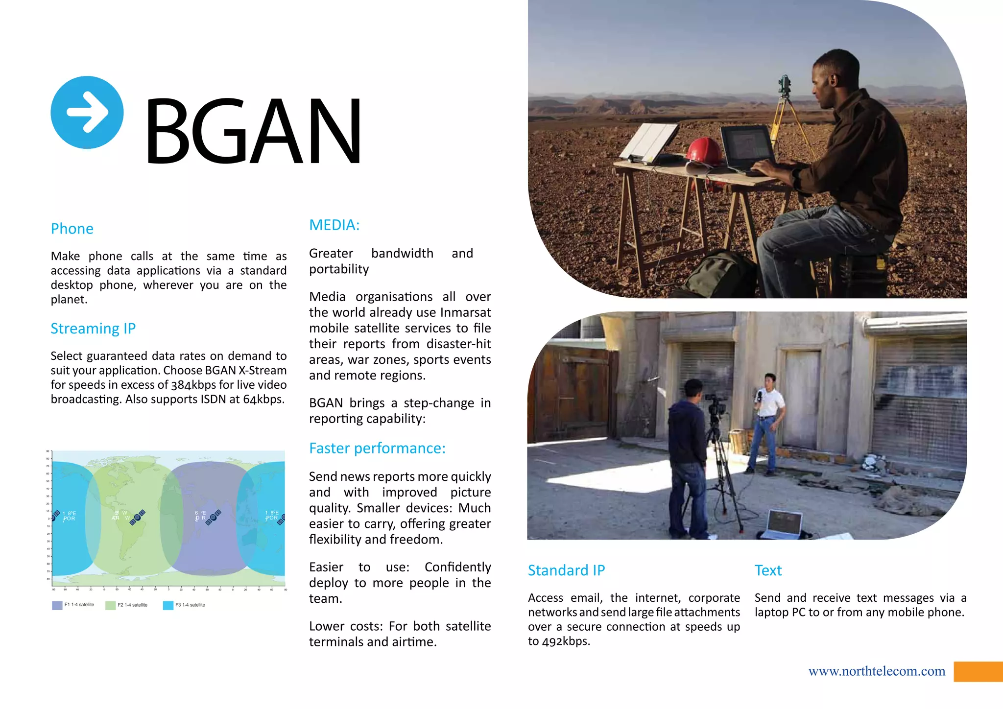www.northtelecom.com 
Phone 
Make phone calls at the same time as 
accessing data applications via a standard 
desktop phone, wherever you are on the 
planet. 
Streaming IP 
Select guaranteed data rates on demand to 
suit your application. Choose BGAN X-Stream 
for speeds in excess of 384kbps for live video 
broadcasting. Also supports ISDN at 64kbps. 
MEDIA: 
Greater bandwidth and 
portability 
Media organisations all over 
the world already use Inmarsat 
mobile satellite services to file 
their reports from disaster-hit 
areas, war zones, sports events 
and remote regions. 
BGAN brings a step-change in 
reporting capability: 
Faster performance: 
Send news reports more quickly 
and with improved picture 
quality. Smaller devices: Much 
easier to carry, offering greater 
flexibility and freedom. 
Easier to use: Confidently 
deploy to more people in the 
team. 
Lower costs: For both satellite 
terminals and airtime. 
Standard IP 
Access email, the internet, corporate 
networks and send large file attachments 
over a secure connection at speeds up 
to 492kbps. 
Text 
Send and receive text messages via a 
laptop PC to or from any mobile phone. 
 