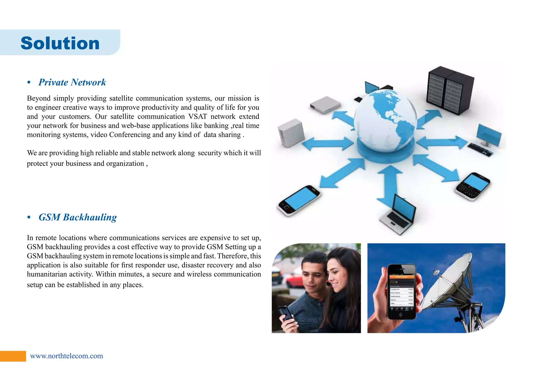 Solution 
• Private Network 
Beyond simply providing satellite communication systems, our mission is 
to engineer creative ways to improve productivity and quality of life for you 
and your customers. Our satellite communication VSAT network extend 
your network for business and web-base applications like banking ,real time 
monitoring systems, video Conferencing and any kind of data sharing . 
We are providing high reliable and stable network along security which it will 
protect your business and organization , 
• GSM Backhauling 
In remote locations where communications services are expensive to set up, 
GSM backhauling provides a cost effective way to provide GSM Setting up a 
GSM backhauling system in remote locations is simple and fast. Therefore, this 
application is also suitable for first responder use, disaster recovery and also 
humanitarian activity. Within minutes, a secure and wireless communication 
setup can be established in any places. 
www.northtelecom.com 
 