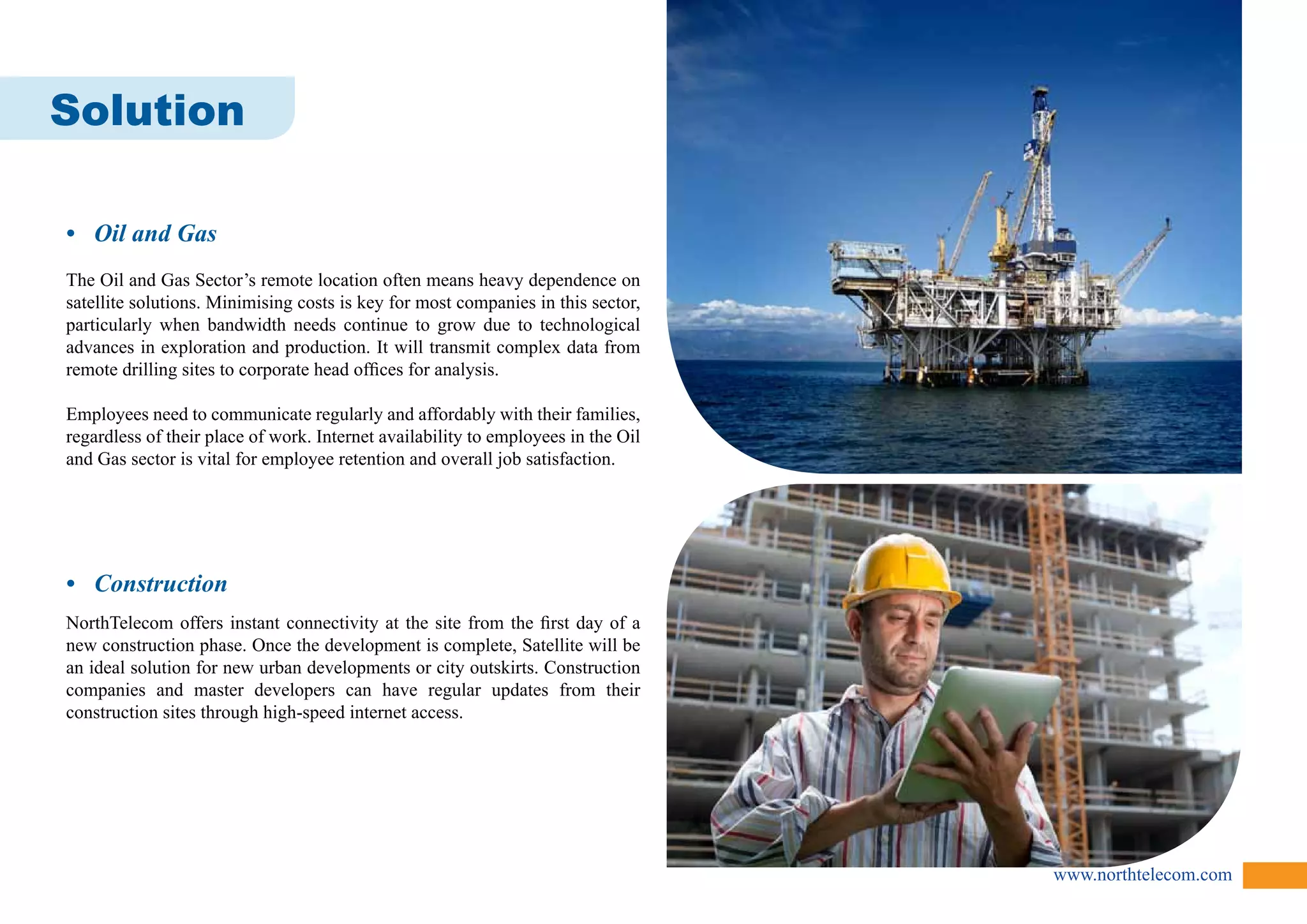 www.northtelecom.com 
Solution 
• Oil and Gas 
The Oil and Gas Sector’s remote location often means heavy dependence on 
satellite solutions. Minimising costs is key for most companies in this sector, 
particularly when bandwidth needs continue to grow due to technological 
advances in exploration and production. It will transmit complex data from 
remote drilling sites to corporate head offices for analysis. 
Employees need to communicate regularly and affordably with their families, 
regardless of their place of work. Internet availability to employees in the Oil 
and Gas sector is vital for employee retention and overall job satisfaction. 
• Construction 
NorthTelecom offers instant connectivity at the site from the first day of a 
new construction phase. Once the development is complete, Satellite will be 
an ideal solution for new urban developments or city outskirts. Construction 
companies and master developers can have regular updates from their 
construction sites through high-speed internet access. 
 