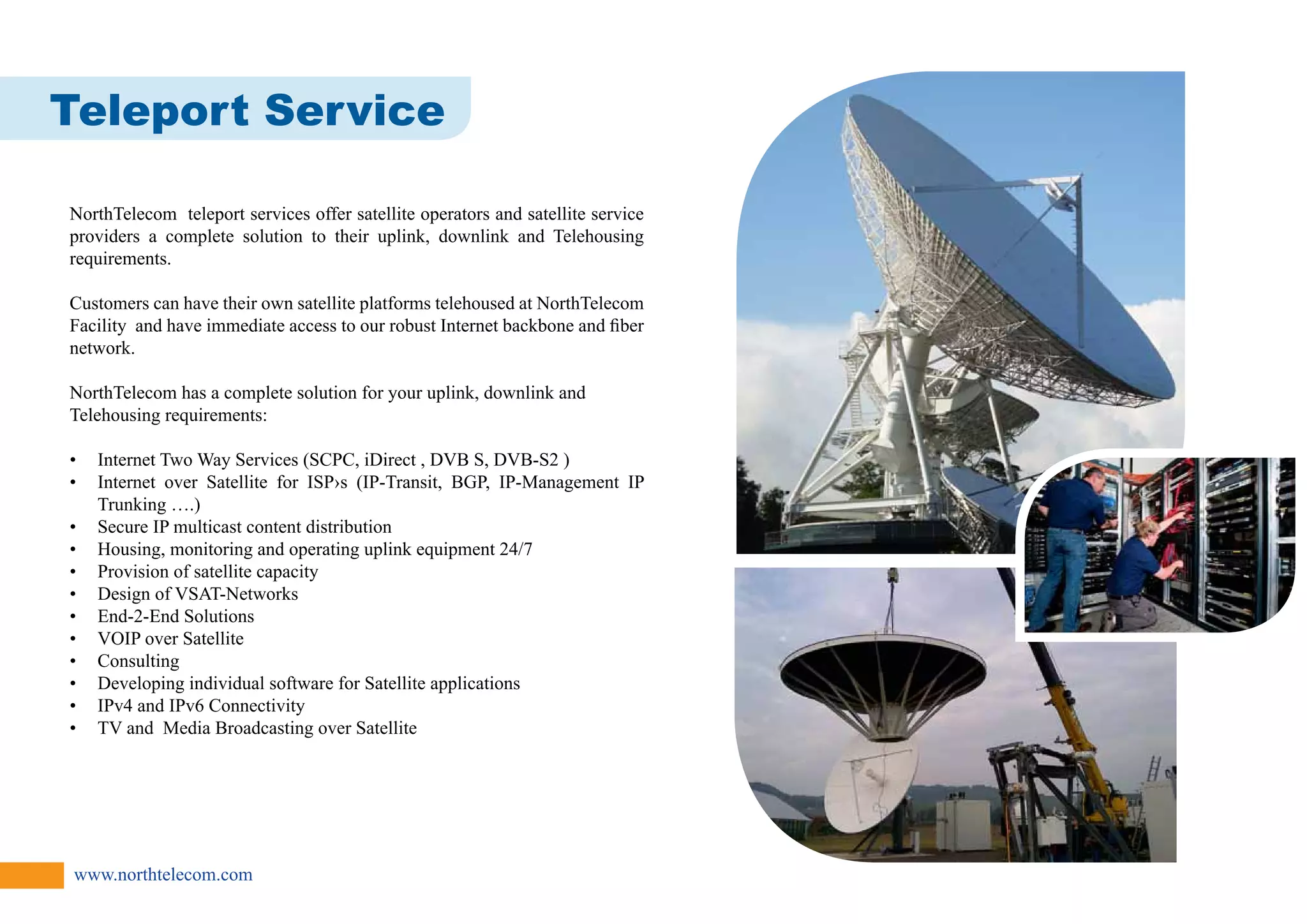 Teleport Service 
NorthTelecom teleport services offer satellite operators and satellite service 
providers a complete solution to their uplink, downlink and Telehousing 
requirements. 
Customers can have their own satellite platforms telehoused at NorthTelecom 
Facility and have immediate access to our robust Internet backbone and fiber 
network. 
NorthTelecom has a complete solution for your uplink, downlink and 
Telehousing requirements: 
• Internet Two Way Services (SCPC, iDirect , DVB S, DVB-S2 ) 
• Internet over Satellite for ISP›s (IP-Transit, BGP, IP-Management IP 
Trunking ….) 
• Secure IP multicast content distribution 
• Housing, monitoring and operating uplink equipment 24/7 
• Provision of satellite capacity 
• Design of VSAT-Networks 
• End-2-End Solutions 
• VOIP over Satellite 
• Consulting 
• Developing individual software for Satellite applications 
• IPv4 and IPv6 Connectivity 
• TV and Media Broadcasting over Satellite 
www.northtelecom.com 
 