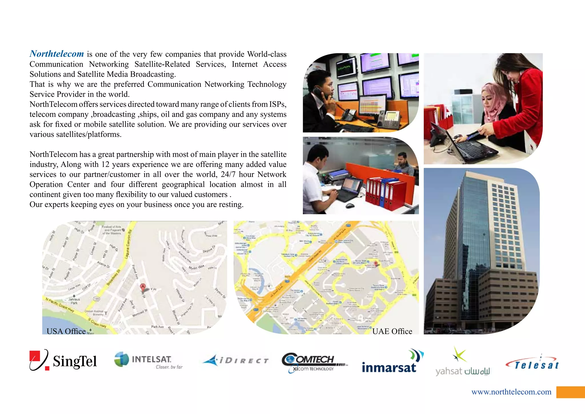 www.northtelecom.com 
Northtelecom is one of the very few companies that provide World-class 
Communication Networking Satellite-Related Services, Internet Access 
Solutions and Satellite Media Broadcasting. 
That is why we are the preferred Communication Networking Technology 
Service Provider in the world. 
NorthTelecom offers services directed toward many range of clients from ISPs, 
telecom company ,broadcasting ,ships, oil and gas company and any systems 
ask for fixed or mobile satellite solution. We are providing our services over 
various satellites/platforms. 
NorthTelecom has a great partnership with most of main player in the satellite 
industry, Along with 12 years experience we are offering many added value 
services to our partner/customer in all over the world, 24/7 hour Network 
Operation Center and four different geographical location almost in all 
continent given too many flexibility to our valued customers . 
Our experts keeping eyes on your business once you are resting. 
USA Office UAE Office 
 