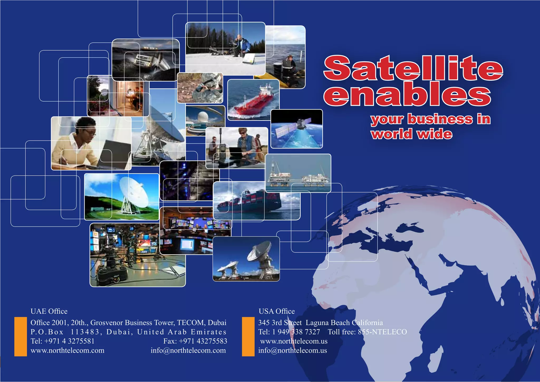 UAE Office USA Office 
Office 2001, 20th., Grosvenor Business Tower, TECOM, Dubai 
P. O . B o x 1 1 3 4 8 3 , D u b a i , U n i t e d A r a b E m i r a t e s 
Tel: +971 4 3275581 Fax: +971 43275583 
www.northtelecom.com info@northtelecom.com 
www.northtelecom.com 
Satellite 
enables 
your business in 
world wide 
345 3rd Street Laguna Beach California 
Tel: 1 949 338 7327 Toll free: 855-nteleco 
www.northtelecom.us 
info@northtelecom.us 
