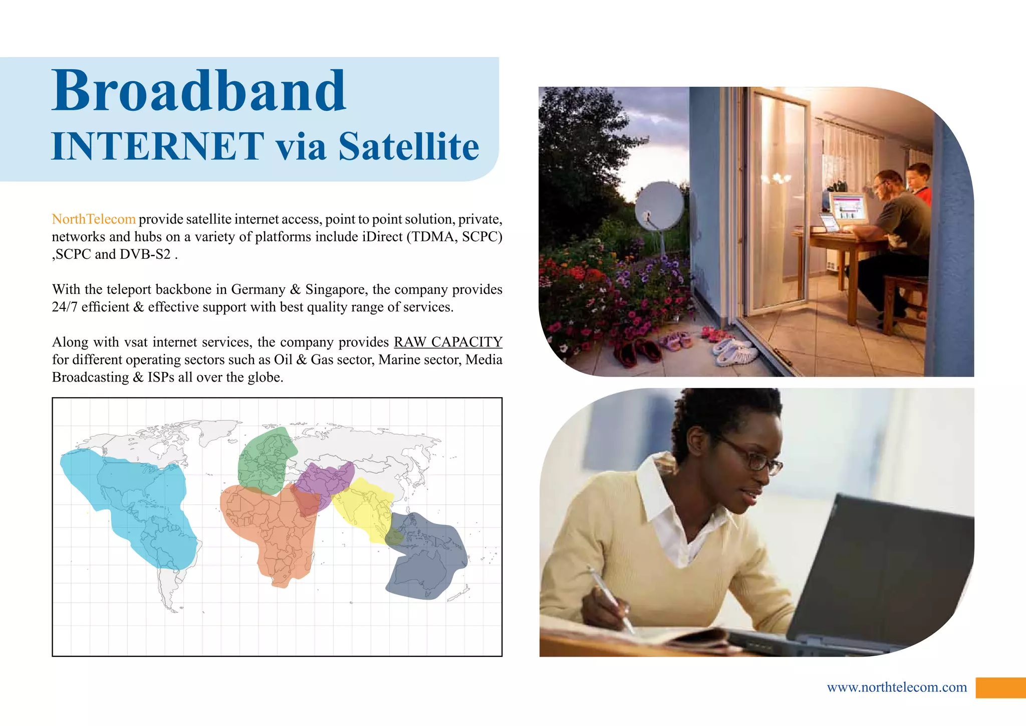 www.northtelecom.com 
Broadband 
INTERNET via Satellite 
NorthTelecom provide satellite internet access, point to point solution, private, 
networks and hubs on a variety of platforms include iDirect (TDMA, SCPC) 
,SCPC and DVB-S2 . 
With the teleport backbone in Germany  Singapore, the company provides 
24/7 efficient  effective support with best quality range of services. 
Along with vsat internet services, the company provides RAW CAPACITY 
for different operating sectors such as Oil  Gas sector, Marine sector, Media 
Broadcasting  ISPs all over the globe. 
 