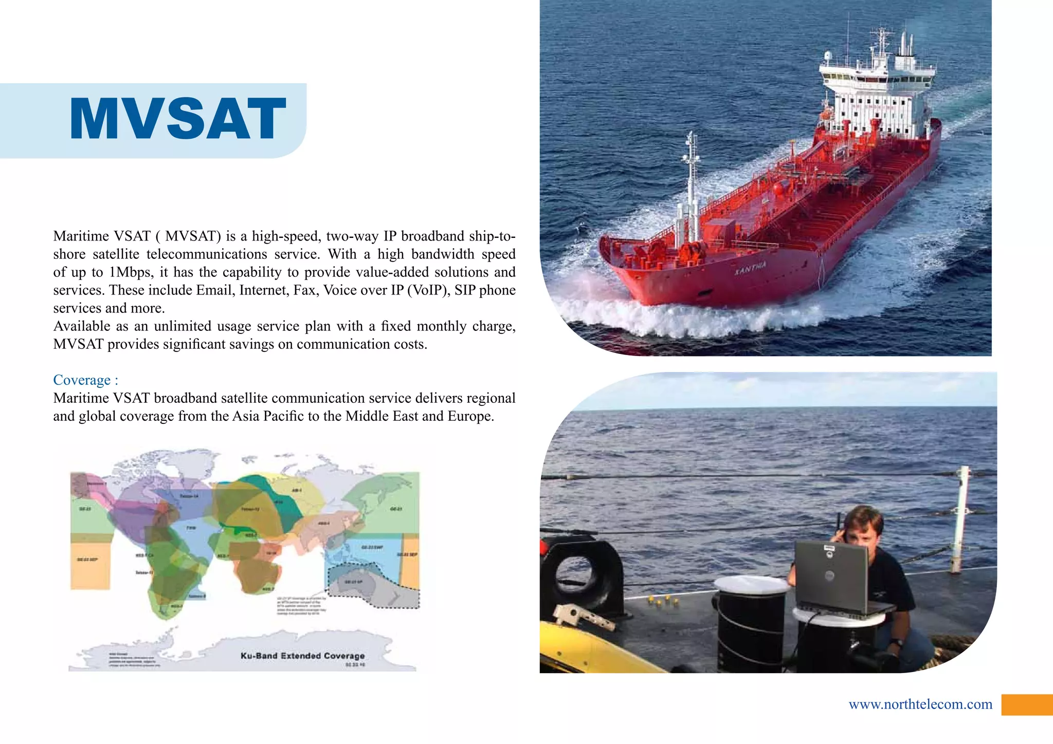 www.northtelecom.com 
MVSAT 
Maritime VSAT ( MVSAT) is a high-speed, two-way IP broadband ship-to-shore 
satellite telecommunications service. With a high bandwidth speed 
of up to 1Mbps, it has the capability to provide value-added solutions and 
services. These include Email, Internet, Fax, Voice over IP (VoIP), SIP phone 
services and more. 
Available as an unlimited usage service plan with a fixed monthly charge, 
MVSAT provides significant savings on communication costs. 
Coverage : 
Maritime VSAT broadband satellite communication service delivers regional 
and global coverage from the Asia Pacific to the Middle East and Europe. 
 