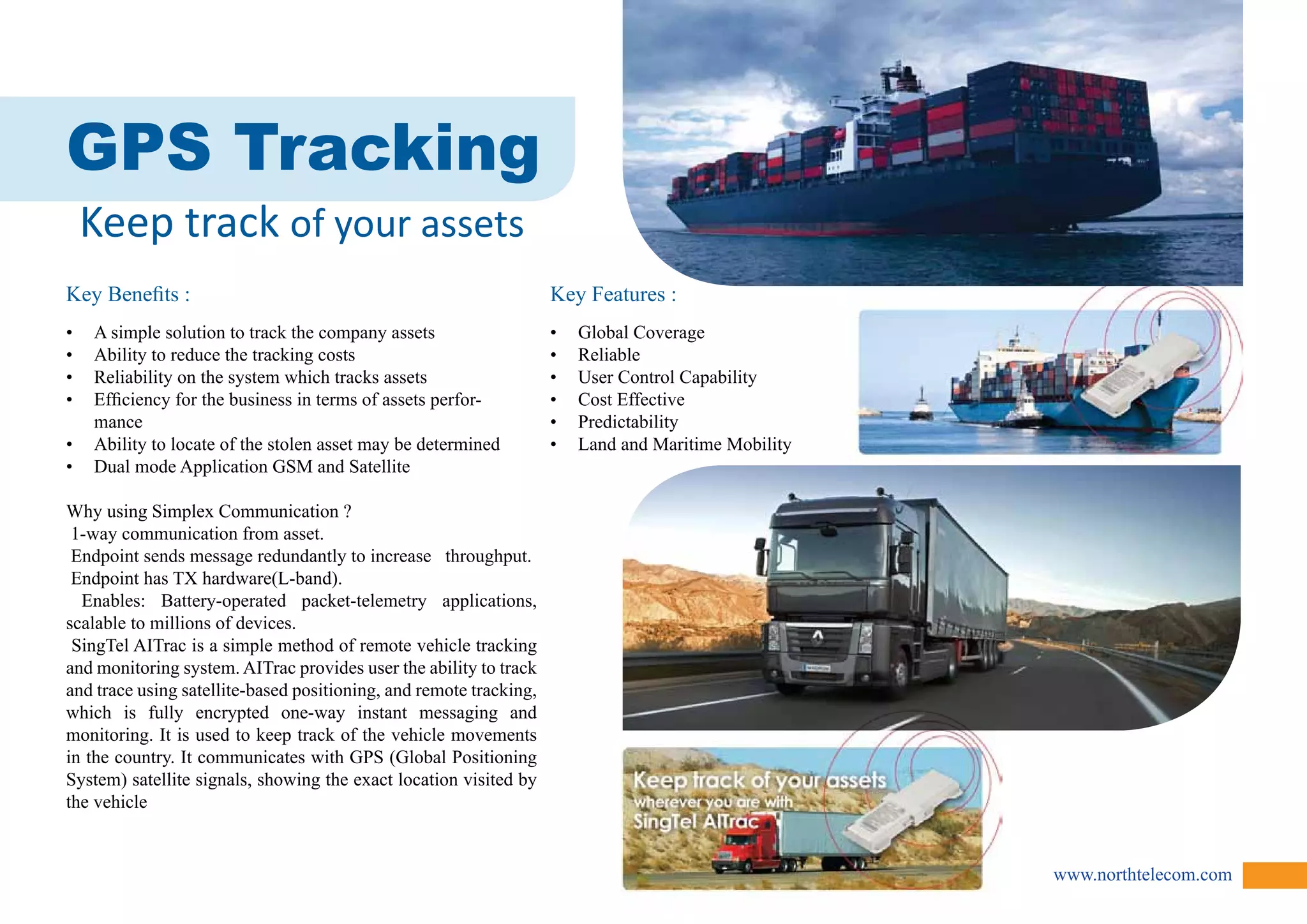 www.northtelecom.com 
GPS Tracking 
Keep track of your assets 
Key Benefits : 
• A simple solution to track the company assets 
• Ability to reduce the tracking costs 
• Reliability on the system which tracks assets 
• Efficiency for the business in terms of assets perfor-mance 
• Ability to locate of the stolen asset may be determined 
• Dual mode Application GSM and Satellite 
Why using Simplex Communication ? 
1-way communication from asset. 
Endpoint sends message redundantly to increase throughput. 
Endpoint has TX hardware(L-band). 
Enables: Battery-operated packet-telemetry applications, 
scalable to millions of devices. 
SingTel AITrac is a simple method of remote vehicle tracking 
and monitoring system. AITrac provides user the ability to track 
and trace using satellite-based positioning, and remote tracking, 
which is fully encrypted one-way instant messaging and 
monitoring. It is used to keep track of the vehicle movements 
in the country. It communicates with GPS (Global Positioning 
System) satellite signals, showing the exact location visited by 
the vehicle 
Key Features : 
• Global Coverage 
• Reliable 
• User Control Capability 
• Cost Effective 
• Predictability 
• Land and Maritime Mobility 
 
