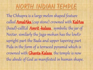 The Chhapra is a large melon shaped feature
called AmalAka (cap stone) crowned with KalAsa
(head)-callEd Amrit -kalasa symbolic the jar of
Nectar. similarly the Jaga-mohan has the lowEr
upright part-the Bada and upper tapering part
Pida in the form of a terraced pyramid which is
crowned with Ghanta-Kalasa the temple is now
the abode of God as manifested in human shape.
 