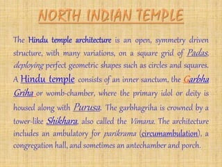 The Hindu temple architecture is an open, symmetry driven
structure, with many variations, on a square grid of Padas,
deploying perfect geometric shapes such as circles and squares.
A Hindu temple consists of an inner sanctum, the Garbha
Griha or womb-chamber, where the primary idol or deity is
housed along with Purusa. The garbhagriha is crowned by a
tower-like Shikhara, also called the Vimana. The architecture
includes an ambulatory for parikrama (circumambulation), a
congregation hall, and sometimes an antechamber and porch.
 