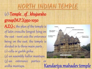 (c)-Temple of khujuraho
group(M.P.)(950-1050
A.D.)-: the plan of the temple is
of latin cross,the longest lying on
the east –west axis the enterance
being on the east. the temple is
divided in to three main parts .
(1)-cella or garbh griha .
(2)-an assembly hallor mantapa.
(3)-an enterance portico or
ardha mantapa. Kandariya mahadev temple
 