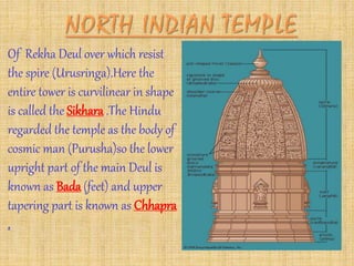 Of Rekha Deul over which resist
the spire (Urusringa).Here the
entire tower is curvilinear in shape
is called the Sikhara .The Hindu
regarded the temple as the body of
cosmic man (Purusha)so the lower
upright part of the main Deul is
known as Bada (feet) and upper
tapering part is known as Chhapra
.
 