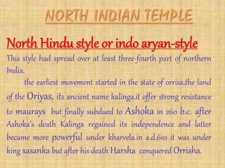 North Hindu style or indo aryan-style
This style had spread over at least three-fourth part of northern
India.
the earliest movement started in the state of orrisa,the land
of the Oriyas, its ancient name kalinga.it offer strong resistance
to maurays but finally subdued to Ashoka in 260 b.c. after
Ashoka’s death Kalinga regained its independence and latter
became more powerful under kharvela.in a.d.610 it was under
king sasanka but after his death Harsha conquered Orrisha.
 