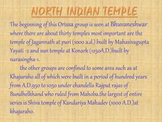 The beginning of this Orissa group is seen at Bhuvaneshwar
where there are about thirty temples most important are the
temple of Jagannath at puri (1000 a.d.) built by Mahasivagupta
Yayati -2 and sun temple at Konark (1250A.D.)built by
narasingha-1.
the other groups are confined to some area such as at
Khajuraho all of which were built in a period of hundred years
from A.D.950 to 1050 under chandella Rajput rajas of
Bundhelkhand who ruled from Mahoba.the largest of entire
series is Shiva temple of Kandariya Mahadev (1000 A.D.)at
khajuraho.
 
