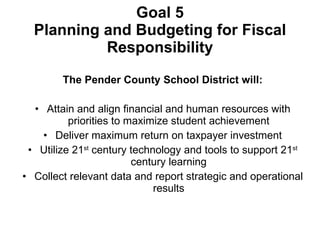 Goal 5 Planning and Budgeting for Fiscal Responsibility The Pender County School District will: Attain and align financial and human resources with priorities to maximize student achievement Deliver maximum return on taxpayer investment Utilize 21 st  century technology and tools to support 21 st  century learning Collect relevant data and report strategic and operational results 