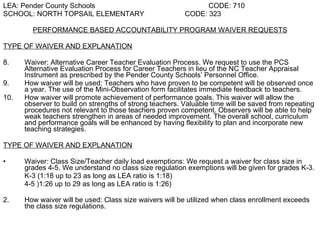 LEA: Pender County Schools   CODE: 710 SCHOOL: NORTH TOPSAIL ELEMENTARY   CODE: 323 PERFORMANCE BASED ACCOUNTABILITY PROGRAM WAIVER REQUESTS TYPE OF WAIVER AND EXPLANATION Waiver: Alternative Career Teacher Evaluation Process. We request to use the PCS Alternative Evaluation Process for Career Teachers in lieu of the NC Teacher Appraisal Instrument as prescribed by the Pender County Schools’ Personnel Office.  How waiver will be used: Teachers who have proven to be competent will be observed once a year. The use of the Mini-Observation form facilitates immediate feedback to teachers.  How waiver will promote achievement of performance goals. This waiver will allow the observer to build on strengths of strong teachers. Valuable time will be saved from repeating procedures not relevant to those teachers proven competent. Observers will be able to help weak teachers strengthen in areas of needed improvement. The overall school, curriculum and performance goals will be enhanced by having flexibility to plan and incorporate new teaching strategies.  TYPE OF WAIVER AND EXPLANATION Waiver: Class Size/Teacher daily load exemptions: We request a waiver for class size in grades 4-5. We understand no class size regulation exemptions will be given for grades K-3. K-3 (1:18 up to 23 as long as LEA ratio is 1:18) 4-5 )1:26 up to 29 as long as LEA ratio is 1:26) 2. How waiver will be used: Class size waivers will be utilized when class enrollment exceeds the class size regulations.   