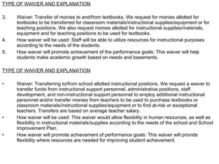 TYPE OF WAIVER AND EXPLANATION Waiver: Transfer of monies to and/from textbooks. We request for monies allotted for textbooks to be transferred for classroom materials/instructional supplies/equipment or for teaching positions. We also request monies allotted for instructional supplies/materials, equipment and for teaching positions to be used for textbooks. How waiver will be used: Staff will be able to utilize resources for instructional purposes according to the needs of the students. How waiver will promote achievement of the performance goals: This waiver will help students make academic growth based on needs and basements. TYPE OF WAIVER AND EXPLANATION Waiver: Transferring to/from school allotted instructional positions. We request a waiver to transfer funds from instructional support personnel, administrative positions, staff development, and non-instructional support personnel to employ additional instructional personnel and/or transfer monies from teachers to be used to purchase textbooks or classroom materials/instructional supplies/equipment or to find at-risk or exceptional teachers. Transfers are based on average teacher salary. How waiver will be used: This waiver would allow flexibility in human resources, as well as flexibility in instructional materials/supplies according to the needs of the school and School Improvement Plan. How waiver will promote achievement of performance goals: This waiver will provide flexibility where resources are needed for improving student achievement.  