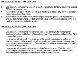 TYPE OF WAIVER AND EXPLANATION We request permission to utilize K-3 teacher assistants school-wide, not to exceed 50% of the working day. How waiver will be used: This would give flexibility to assign any teacher assistant to any class, based on need. How waiver will promote achievement of performance goals: This would help us provide assistance where needed for small group instruction in reading, writing, or math to improve student achievement.  TYPE OF WAIVER AND EXPLANATION We request permission to implement a staggered schedule for Kindergarten students after the first full day of the school year. This schedule will not affect ADM or attendance rate.  How waiver will be used: Five to seven children will be grouped together per teacher per day. Initial screenings will be conducted during the day along with a group parent orientation meeting. This will provide additional classroom orientation for students and parents. How waiver will promote achievement of performance goals: The staggered schedule plan provides time for students to become adjusted to the classroom environment and begin to bond with the teacher and assistant.  