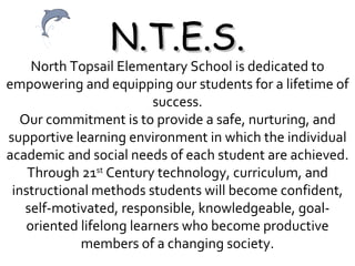 N.T.E.S. North Topsail Elementary School is dedicated to empowering and equipping our students for a lifetime of success. Our commitment is to provide a safe, nurturing, and supportive learning environment in which the individual academic and social needs of each student are achieved. Through 21 st  Century technology, curriculum, and instructional methods students will become confident, self-motivated, responsible, knowledgeable, goal-oriented lifelong learners who become productive members of a changing society. 