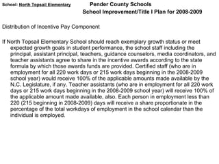 School:  North Topsail Elementary   Pender County Schools School Improvement/Title I Plan for 2008-2009 Distribution of Incentive Pay Component  If North Topsail Elementary School should reach exemplary growth status or meet expected growth goals in student performance, the school staff including the principal, assistant principal, teachers, guidance counselors, media coordinators, and teacher assistants agree to share in the incentive awards according to the state formula by which those awards funds are provided. Certified staff (who are in employment for all 220 work days or 215 work days beginning in the 2008-2009 school year) would receive 100% of the applicable amounts made available by the N.C. Legislature, if any. Teacher assistants (who are in employment for all 220 work days or 215 work days beginning in the 2008-2009 school year) will receive 100% of the applicable amount made available, also. Each person in employment less than 220 (215 beginning in 2008-2009) days will receive a share proportionate in the percentage of the total workdays of employment in the school calendar than the individual is employed.  