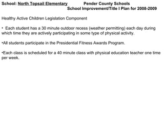 School:  North Topsail Elementary   Pender County Schools School Improvement/Title I Plan for 2008-2009 Healthy Active Children Legislation Component Each student has a 30 minute outdoor recess (weather permitting) each day during which time they are actively participating in some type of physical activity. All students participate in the Presidential Fitness Awards Program. Each class is scheduled for a 40 minute class with physical education teacher one time per week. 