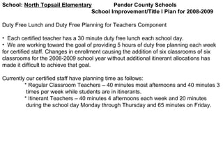 School:  North Topsail Elementary   Pender County Schools School Improvement/Title I Plan for 2008-2009 Duty Free Lunch and Duty Free Planning for Teachers Component Each certified teacher has a 30 minute duty free lunch each school day.  We are working toward the goal of providing 5 hours of duty free planning each week for certified staff. Changes in enrollment causing the addition of six classrooms of six classrooms for the 2008-2009 school year without additional itinerant allocations has made it difficult to achieve that goal.  Currently our certified staff have planning time as follows: * Regular Classroom Teachers – 40 minutes most afternoons and 40 minutes 3  times per week while students are in itinerants. * Itinerant Teachers – 40 minutes 4 afternoons each week and 20 minutes  during the school day Monday through Thursday and 65 minutes on Friday. 