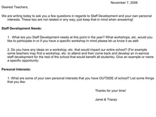 November 7, 2008 Dearest Teachers, We are writing today to ask you a few questions in regards to Staff Development and your own personal interests. These two are not related in any way; just keep that in mind when answering! Staff Development Needs: 1.  What are you Staff Development needs at this point in the year? What workshops, etc. would you like to participate in or if you have a specific workshop in mind please let us know it as well: 2. Do you have any ideas on a workshop, etc. that would impact our entire school? (For example some teachers may find a workshop, etc. to attend and then come back and develop an in-service staff development for the rest of the school that would benefit all students). Give an example or name a specific opportunity: Personal Interests: 1. What are some of your own personal interests that you have OUTSIDE of school? List some things that you like: Thanks for your time! Janet & Tracey 