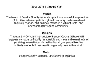 2007-2012 Strategic Plan Vision The future of Pender County depends upon the successful preparation of its citizens to compete in a global economy, understand and facilitate change, and achieve growth in a vibrant, safe, and environmentally sound community.  Mission Through 21 st  Century infrastructure, Pender County Schools will aggressively pursue fiscally responsible and measurable methods of providing innovative and creative learning opportunities that motivate students to succeed in a globally competitive world. Motto: Pender County Schools….the future in progress 