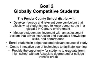 Goal 2 Globally Competitive Students The Pender County School district will: Develop rigorous and relevant core curriculum that reflects what students need to know demonstrate in a global 21 st  Century environment Measure student achievement with an assessment system that drives instruction and evaluates knowledge, skills, and performance Enroll students in a rigorous and relevant course of study Create innovative use of technology to facilitate learning Provide the opportunity for students to graduate from high school with an Associate degree and/or college transfer credit 