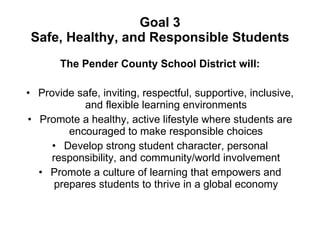 Goal 3 Safe, Healthy, and Responsible Students The Pender County School District will: Provide safe, inviting, respectful, supportive, inclusive, and flexible learning environments Promote a healthy, active lifestyle where students are encouraged to make responsible choices Develop strong student character, personal responsibility, and community/world involvement Promote a culture of learning that empowers and prepares students to thrive in a global economy 