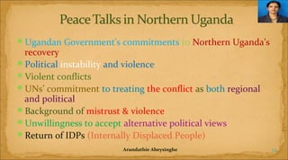 Ugandan Government's commitments to Northern Uganda’s

recovery
Political instability and violence
Violent conflicts
UNs’ commitment to treating the conflict as both regional
and political
Background of mistrust & violence
Unwillingness to accept alternative political views
Return of IDPs (Internally Displaced People)
Arundathie Abeysinghe

12

 