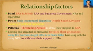  Bond-LRA & Acholi, LRA and Sudanese Government NRA and

Ugandans
 Power-Socio-economical disparities, North-South Division,
banning of political opponents
 Patterns - Threatening Acholis to draw their support to LRA
 Looting and engaged in massacres to voice their grievances,
using ICC warrants to get LRA in to Peace talks, harassing Acholis
using NRA to withdraw their support to LRA

Arundathie Abeysinghe

15

 
