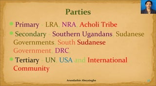 Primary - LRA, NRA, Acholi Tribe
Secondary - Southern Ugandans, Sudanese

Governments, South Sudanese
Government, DRC,
Tertiary - UN, USA and International
Community
Arundathie Abeysinghe

18

 