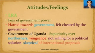 • LRA
• Fear of government power
• Hatred towards government, felt cheated by the
government
• Government of Uganda - Superiority over
northerners, vengeance, not willing for a political
solution, skeptical of international proposals
Arundathie Abeysinghe

19

 