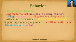 Government of Uganda
Using military attacks instead of a political solution,
killing/massacres, curtailing freedom of expression and
association in the name of “the war against terrorism”
Supporting monopoly of power and wealth of southerners
Discrimination of Acholi

Arundathie Abeysinghe

20

 