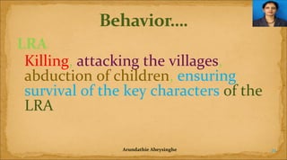 LRA
Killing, attacking the villages,
abduction of children, ensuring
survival of the key characters of the
LRA
Arundathie Abeysinghe

21

 