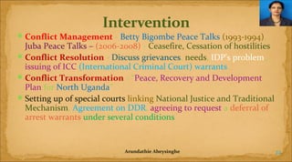  Conflict Management - Betty Bigombe Peace Talks (1993-1994),

Juba Peace Talks – (2006-2008) - Ceasefire, Cessation of hostilities
 Conflict Resolution - Discuss grievances, needs, IDP’s problem,
issuing of ICC (International Criminal Court) warrants
 Conflict Transformation - “Peace, Recovery and Development
Plan for North Uganda”
 Setting up of special courts linking National Justice and Traditional
Mechanism, Agreement on DDR, agreeing to request a deferral of
arrest warrants under several conditions

Arundathie Abeysinghe

22

 