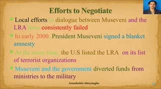 Local efforts to dialogue between Museveni and the

LRA have consistently failed
In early 2000, President Museveni signed a blanket
amnesty
At the same time, the U.S listed the LRA on its list
of terrorist organizations
Museveni and the government diverted funds from
ministries to the military
Arundathie Abeysinghe

23

 