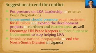  Put pressure on LRA Leadership to re-enter

Peace Negotiations
 Government should promote equal treatment
for all tribes and expand the development
projects to northern and eastern areas as well
 Encourage UN Peace Keepers to force Sudanese
Government to stop helping LRA
 Introduce national propaganda to end the
North-South Division in Uganda
Arundathie Abeysinghe

24

 