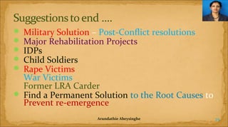 Military Solution – Post-Conflict resolutions
Major Rehabilitation Projects
IDPs
Child Soldiers
Rape Victims
War Victims
Former LRA Carder
 Find a Permanent Solution to the Root Causes to
Prevent re-emergence






Arundathie Abeysinghe

25

 
