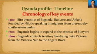 1500 - Bito dynasties of Buganda, Bunyoro and Ankole

founded by Nilotic-speaking immigrants from present-day
southeastern Sudan
1700 - Buganda begins to expand at the expense of Bunyoro
1800 - Buganda controls territory bordering Lake Victoria
from the Victoria Nile to the Kagera River
Arundathie Abeysinghe

26

 