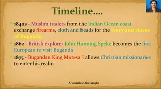 1840s - Muslim traders from the Indian Ocean coast

exchange firearms, cloth and beads for the ivory and slaves
of Buganda
1862 - British explorer John Hanning Speke becomes the first
European to visit Buganda
1875 - Bugandan King Mutesa I allows Christian missionaries
to enter his realm

Arundathie Abeysinghe

27

 