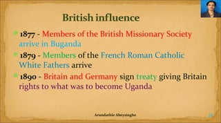 1877 - Members of the British Missionary Society

arrive in Buganda
1879 - Members of the French Roman Catholic
White Fathers arrive
1890 - Britain and Germany sign treaty giving Britain
rights to what was to become Uganda

Arundathie Abeysinghe

28

 